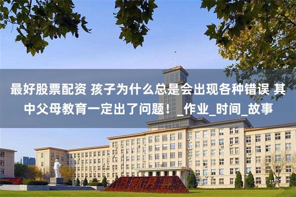 最好股票配资 孩子为什么总是会出现各种错误 其中父母教育一定出了问题！_作业_时间_故事