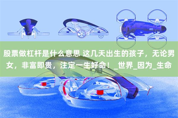 股票做杠杆是什么意思 这几天出生的孩子，无论男女，非富即贵，注定一生好命！_世界_因为_生命