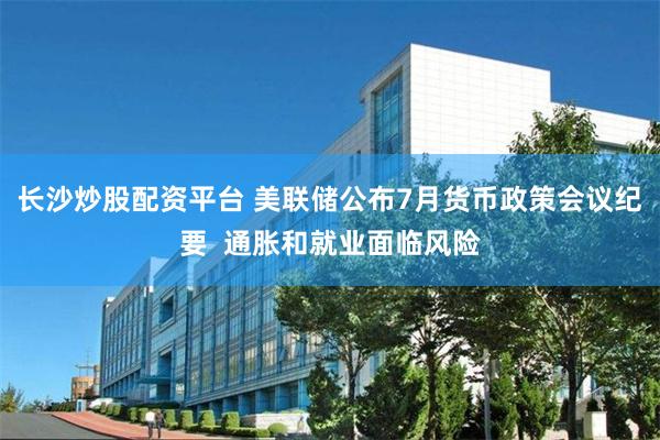 长沙炒股配资平台 美联储公布7月货币政策会议纪要  通胀和就业面临风险