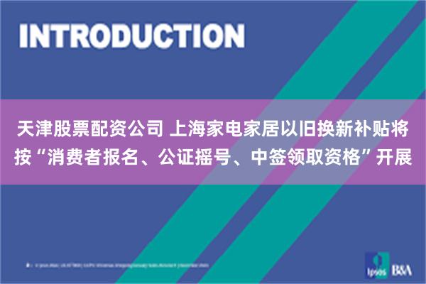 天津股票配资公司 上海家电家居以旧换新补贴将按“消费者报名、公证摇号、中签领取资格”开展