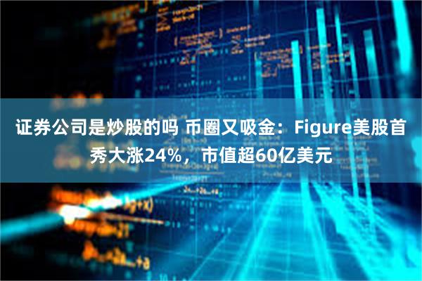 证券公司是炒股的吗 币圈又吸金：Figure美股首秀大涨24%，市值超60亿美元