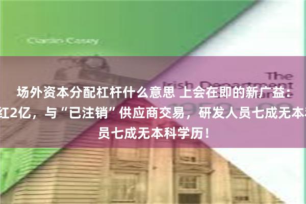 场外资本分配杠杆什么意思 上会在即的新广益：突击分红2亿，与“已注销”供应商交易，研发人员七成无本科学历！