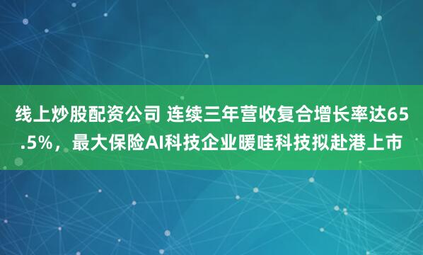 线上炒股配资公司 连续三年营收复合增长率达65.5%，最大保险AI科技企业暖哇科技拟赴港上市
