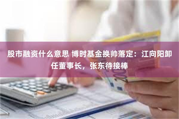 股市融资什么意思 博时基金换帅落定：江向阳卸任董事长，张东待接棒