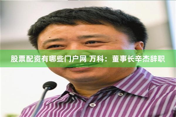 股票配资有哪些门户网 万科：董事长辛杰辞职