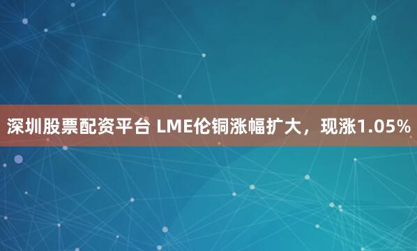 深圳股票配资平台 LME伦铜涨幅扩大，现涨1.05%