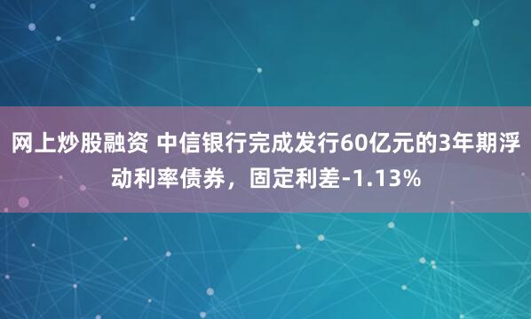 网上炒股融资 中信银行完成发行60亿元的3年期浮动利率债券,固定利差-1.13%