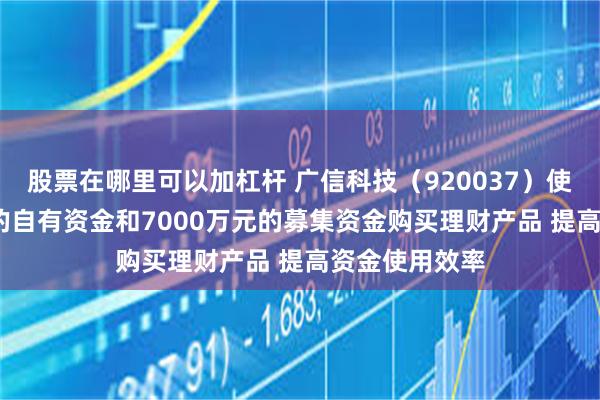 股票在哪里可以加杠杆 广信科技(920037)使用4000万元的自有资金和7000万元的募集资金购买理财产品 提高资金使用效率