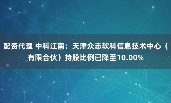 配资代理 中科江南：天津众志软科信息技术中心（有限合伙）持股比例已降至10.00%