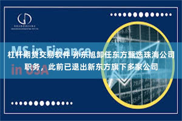 杠杆期货交易软件 孙东旭卸任东方甄选珠海公司职务,此前已退出新东方旗下多家公司