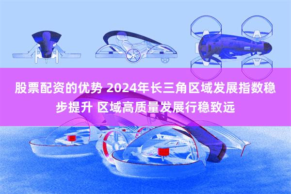 股票配资的优势 2024年长三角区域发展指数稳步提升 区域高质量发展行稳致远