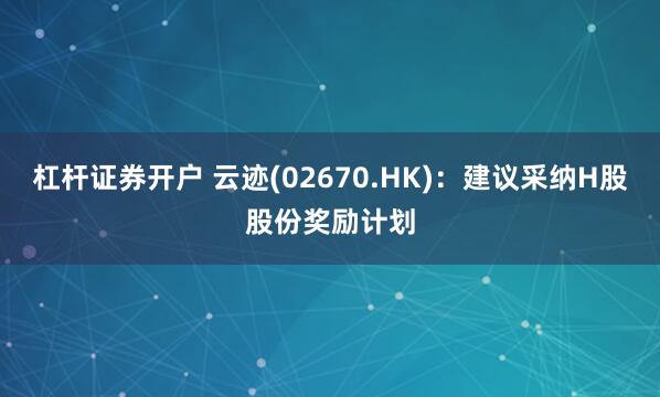 杠杆证券开户 云迹(02670.HK):建议采纳H股股份奖励计划